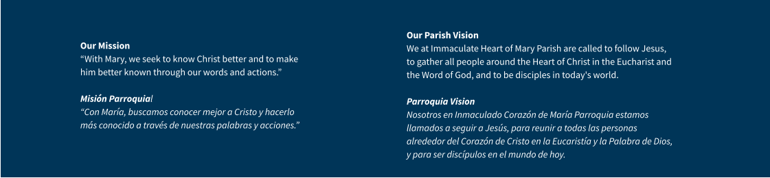 Our Mission “With Mary, we seek to know Christ better and to make him better known through our words and actions.” Misión Parroquial “Con María, buscamos conocer mejor a Cristo y hacerlo más conocido a través de nuestras palabras y acciones.” Our Parish VisionWe at Immaculate Heart of Mary Parish are called to follow Jesus, to gather all people around the Heart of Christ in the Eucharist and the Word of God, and to be disciples in today's world.Parroquia VisionNosotros en Inmaculado Corazón de María Parroquia estamos llamados a seguir a Jesús, para reunir a todas las personas alrededor del Corazón de Cristo en la Eucaristía y la Palabra de Dios, y para ser discípulos en el mundo de hoy.